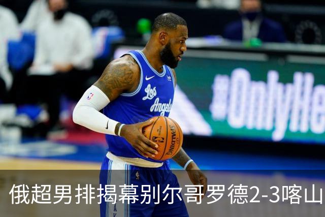 俄超男排揭幕别尔哥罗德2-3喀山 张景胤四局14分